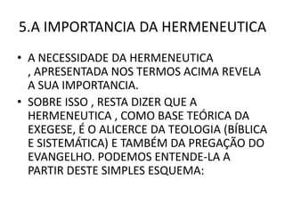 5.A IMPORTANCIA DA HERMENEUTICA
• A NECESSIDADE DA HERMENEUTICA
, APRESENTADA NOS TERMOS ACIMA REVELA
A SUA IMPORTANCIA.
• SOBRE ISSO , RESTA DIZER QUE A
HERMENEUTICA , COMO BASE TEÓRICA DA
EXEGESE, É O ALICERCE DA TEOLOGIA (BÍBLICA
E SISTEMÁTICA) E TAMBÉM DA PREGAÇÃO DO
EVANGELHO. PODEMOS ENTENDE-LA A
PARTIR DESTE SIMPLES ESQUEMA:
 