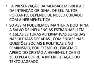 • A PRESERVAÇÃO DA MENSAGEM BIBLICA E
DA INTENÇÃO ORIGINAL DE SEU AUTOR,
PORTANTO, DEPENDE DE NOSSO CUIDADO
COM A HERMENEUTICA.
• SO ASSIM PODEREMOS MANTER A DOUTRINA
A SALVO DE INFLUENCIAS ESTRANHAS (1TM
4.16).AS LEITURAS ALTERNATIVAS SURGIDAS
NAS ÚLTIMAS DECADAS , COM ENFASE NAS
QUESTÕES SOCIAIS E POLITICAS E NO
FEMINISMO, POR EXEMPLO , EXIGEM O
APEGO DO CRISTÃO A HEMENEUTICA E O
ZELO PELA CORRETA INTERPRETAÇAO DO
TEXTO SAGRADO.
 
