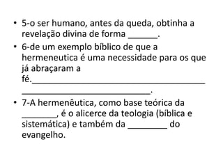 • 5-o ser humano, antes da queda, obtinha a
revelação divina de forma ______.
• 6-de um exemplo bíblico de que a
hermeneutica é uma necessidade para os que
já abraçaram a
fé.___________________________________
__________________________.
• 7-A hermenêutica, como base teórica da
_______, é o alicerce da teologia (bíblica e
sistemática) e também da ________ do
evangelho.
 