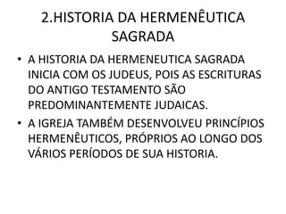 2.HISTORIA DA HERMENÊUTICA
SAGRADA
• A HISTORIA DA HERMENEUTICA SAGRADA
INICIA COM OS JUDEUS, POIS AS ESCRITURAS
DO ANTIGO TESTAMENTO SÃO
PREDOMINANTEMENTE JUDAICAS.
• A IGREJA TAMBÉM DESENVOLVEU PRINCÍPIOS
HERMENÊUTICOS, PRÓPRIOS AO LONGO DOS
VÁRIOS PERÍODOS DE SUA HISTORIA.
 