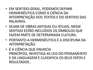 • EM SENTIDO GERAL, PODEMOS DEFINIR
HERMENÊUTICA COMO A CIÊNCIA DA
INTERPRETAÇÃO DOS TEXTOS E DO SENTIDO DAS
PALAVRAS.
• SEJAM DE OBRAS ANTIGAS OU ATUAIS. NESSE
SENTIDO ESTÃO INCLUÍDOS OS SÍMBOLOS QUE
FAZEM PARTE DE DETERMINADA CULTURA.
• PORTANTO A HERMENÊUTICA É A DISCIPLINA DA
INTERPRETAÇÃO.
• É A CIÊNCIA QUE ENUNCIA
PRINCÍPIOS, INVESTIGA AS LEIS DO PENSAMENTO
E DA LINGUAGEM E CLASSIFICA OS SEUS FATOS E
RESULTADOS .
 