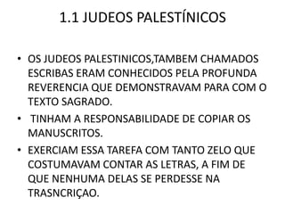 1.1 JUDEOS PALESTÍNICOS
• OS JUDEOS PALESTINICOS,TAMBEM CHAMADOS
ESCRIBAS ERAM CONHECIDOS PELA PROFUNDA
REVERENCIA QUE DEMONSTRAVAM PARA COM O
TEXTO SAGRADO.
• TINHAM A RESPONSABILIDADE DE COPIAR OS
MANUSCRITOS.
• EXERCIAM ESSA TAREFA COM TANTO ZELO QUE
COSTUMAVAM CONTAR AS LETRAS, A FIM DE
QUE NENHUMA DELAS SE PERDESSE NA
TRASNCRIÇAO.
 