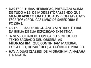 • DAS ESCRITURAS HEBRAICAS, PRESAVAM ACIMA
DE TUDO A LEI DE MOISÉS (TORA),SENDO QUE
MENOR APREÇO ERA DADO AOS PROFETAS E AOS
ESCRITOS (CRONICAS LIVRO DE SABEDORIA E
POESIA ).
• OS ESCRIBAS DISTINGUIAM O SENTIDO LITERAL
DA BÍBLIA DE SUA EXPOSIÇÃO EXEGÉTICA.
• A NESSECIDADEDE EXPLICAR O SENTIDO DO
TEXTO SAGRADO DEU ORIGEM ÁS
MIDRASHIM, QUE CONTINHAM MATERIAL
EXEGÉTICO, HOMILÉTICO, ALEGÓRICO E PRATICO.
• HAVIA DUAS CLASSES DE MIDRASHIM: A HALAHA
E A AGADÁ.
 