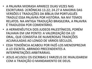 • A PALAVRA MIDRASH APARECE DUAS VEZES NAS
ESCRITURAS: 2CRÔNICAS 13.22; 24.27 A MAIORIA DAS
VERSÕES E TRADUÇÕES DA BÍBLIA EM PORTUGUÊS
TRADUZ ESSA PALAVRA POR HISTÓRIA. NA NVI TEMOS
RELATOS. NA ANTIGA TRADUÇÃO BRASILEIRA, A PALAVRA
É TRADUZIDA POR COMENTÁRIO.
• A HERMENÊUTICA DOS JUDEOS PALESTÍNICOS, PORÉM
FALHAVA EM UM PONTO: A VALORIZAÇÃO DA LEI
ORAL, QUE CONSISTIA DE NUMEROSAS TRADIÇÕES
ACUMULADAS AO LONGO DE VÁRIOS SÉCULOS.
• ESSA TENDÊNCIA ACABOU POR FAZÊ-LOS MENOSPREZAR
A LEI ESCRITA, ABRINDO PRECENDENTES A
INTERPRETAÇÕES ARBITRÁRIAS.
• JESUS ACUSOU OS ESCRIBAS E FARIZEUS DE INVALIDAREM
COM A TRADIÇÃO O MANDAMENTO DE DEUS.
 