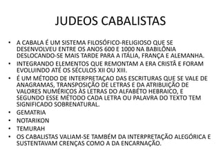 JUDEOS CABALISTAS
• A CABALA É UM SISTEMA FILOSÓFICO-RELIGIOSO QUE SE
DESENVOLVEU ENTRE OS ANOS 600 E 1000 NA BABILÔNIA
DESLOCANDO-SE MAIS TARDE PARA A ITÁLIA, FRANÇA E ALEMANHA.
• INTEGRANDO ELEMENTOS QUE REMONTAM A ERA CRISTÂ E FORAM
EVOLUINDO ATÉ OS SÉCULOS XII OU XIII.
• É UM MÉTODO DE INTERPRETAÇAO DAS ESCRITURAS QUE SE VALE DE
ANAGRAMAS, TRANSPOSIÇÃO DE LETRAS E DA ATRIBUIÇÃO DE
VALORES NUMÉRICOS ÀS LETRAS DO ALFABÉTO HEBRAICO, E
SEGUNDO ESSE MÉTODO CADA LETRA OU PALAVRA DO TEXTO TEM
SIGNIFICADO SOBRENATURAL.
• GEMATRIA
• NOTARIKON
• TEMURAH
• OS CABALISTAS VALIAM-SE TAMBÉM DA INTERPRETAÇÃO ALEGÓRICA E
SUSTENTAVAM CRENÇAS COMO A DA ENCARNAÇÃO.
 