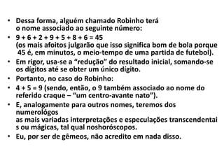 • Dessa forma, alguém chamado Robinho terá
o nome associado ao seguinte número:
• 9 + 6 + 2 + 9 + 5 + 8 + 6 = 45
(os mais afoitos julgarão que isso significa bom de bola porque
45 é, em minutos, o meio-tempo de uma partida de futebol).
• Em rigor, usa-se a “redução” do resultado inicial, somando-se
os dígitos até se obter um único dígito.
• Portanto, no caso do Robinho:
• 4 + 5 = 9 (sendo, então, o 9 também associado ao nome do
referido craque – “um centro-avante nato”).
• E, analogamente para outros nomes, teremos dos
numerológos
as mais variadas interpretações e especulações transcendentai
s ou mágicas, tal qual noshoróscopos.
• Eu, por ser de gêmeos, não acredito em nada disso.
 
