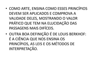 • COMO ARTE, ENSINA COMO ESSES PRINCÍPIOS
DEVEM SER APLICADOS E COMPROVA A
VALIDADE DELES, MOSTRANDO O VALOR
PRÁTICO QUE TEM NA ELUCIDAÇÃO DAS
PASSAGENS MAIS DIFÍCEIS.
• OUTRA BOA DEFINIÇÃO É DE LOUIS BERKHOF:
É A CIÊNCIA QUE NOS ENSINA OS
PRINCÍPIOS, AS LEIS E OS MÉTODOS DE
INTERPRETAÇÃO.
 