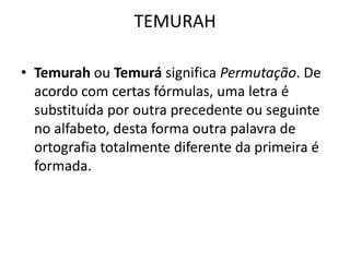 TEMURAH
• Temurah ou Temurá significa Permutação. De
acordo com certas fórmulas, uma letra é
substituída por outra precedente ou seguinte
no alfabeto, desta forma outra palavra de
ortografia totalmente diferente da primeira é
formada.
 