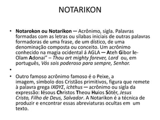 NOTARIKON
• Notarokon ou Notarikon ─ Acrônimo, sigla. Palavras
formadas com as letras ou sílabas iniciais de outras palavras
formadoras de uma frase, de um dístico, de uma
denominação composta ou conceito. Um acrônimo
conhecido na magia ocidental á AGLA ─ Ateh Gibor le-
Olam Adonai” – Thou art mighty forever, Lord ou, em
português, Vós sois poderoso para sempre, Senhor.
•
• Outro famoso acrônimo famoso é o Peixe, a
imagem, símbolo dos Cristãos primitivos, figura que remete
à palavra grega ΙΧΘΥΣ, ichthus ─ acrônimo ou sigla da
expressão: Iēsous Christos Theou Huios Sōtēr, Jesus
Cristo, Filho de Deus, Salvador. A Notarikon é a técnica de
produzir e encontrar essas abreviaturas ocultas em um
texto.
 