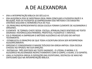 A DE ALEXANDRIA
• ERA A INTERPRETAÇÃO BÍBLICA DO SÉCULO III.
• ERA ALEGÓRICA POIS SE MOSTRAVA IDEAL PARA CONCILIAR A FILOSOFIA PAGÃ E A
RELIGIAÕ, POIS OS FILOSOFOS JÁ EMPREGAVAM ESSE MÉTODO E OS EXEGETAS
CRISTÃOS SEGUIAM A HERMENÊUTICA DE FILO.
• OS PRINCIPAIS REPRESENTANTES DESSA ESCOLA FORAM CLEMENTE DE ALEXANDRIA E
ORÍGENES .
• CLEMENTE SE TORNOU CHEFE DESSA ESCOLA, ATRIBUIA CINCO SENTIDOS AO TEXTO
SAGRADO: HISTÓRICO,DOUTRINÁRIO, PROFÉTICO, FILOSÓFICO E MÍSTICO.
• FOI O PRIMEIRO A EMPREGAR O MÉTODO ALEGÓRICO AO ESTUDO DO ANTIGO
TESTAMENTO.
• ESTABELECEU O PRINCÍPIO DE QUE TODA A ESCRITURA DEVIA SER INTERPRETADA
ALEGORICAMENTE.
• ORÍGENES É CONSIDERADO O MAIOR TEÓLOGO DA IGREJA ANTIGA. ESSA ESCOLA
CHEGOU AO APOGEU NA SUA DIREÇÃO.
• DISTINGUIA TRÊS SENTIDOS NO TEXTO SAGRADO : O LITERAL O MORAL E O
ALEGÓRICO RELACIONADOS RESPECTIVAMENTE COM O CORPO, A ALMA, E O ESPIRÍTO.
• UNIU A FILOSOFIA GREGA À ESPOSIÇÃO DAS ESCRITURAS, DESTACOU-SE MAIS NO
CRITICISMO QUE NA INTERPRETAÇÃO BÍBLICA.
 