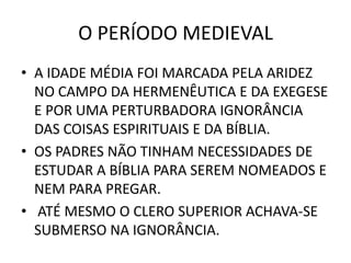 O PERÍODO MEDIEVAL
• A IDADE MÉDIA FOI MARCADA PELA ARIDEZ
NO CAMPO DA HERMENÊUTICA E DA EXEGESE
E POR UMA PERTURBADORA IGNORÂNCIA
DAS COISAS ESPIRITUAIS E DA BÍBLIA.
• OS PADRES NÃO TINHAM NECESSIDADES DE
ESTUDAR A BÍBLIA PARA SEREM NOMEADOS E
NEM PARA PREGAR.
• ATÉ MESMO O CLERO SUPERIOR ACHAVA-SE
SUBMERSO NA IGNORÂNCIA.
 