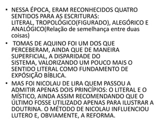 • NESSA ÉPOCA, ERAM RECONHECIDOS QUATRO
SENTIDOS PARA AS ESCRITURAS:
LITERAL, TROPOLÓGICO(FIGURADO), ALEGÓRICO E
ANALÓGICO(Relação de semelhança entre duas
coisas)
• TOMAS DE AQUINO FOI UM DOS QUE
PERCEBERAM, AINDA QUE DE MANEIRA
SUPERFICIAL, A DISPARIDADE DO
SISTEMA, VALORIZANDO UM POUCO MAIS O
SENTIDO LITERAL COMO FUNDAMENTO DE
EXPÓSIÇÃO BÍBLICA.
• MAS FOI NICOLAU DE LIRA QUEM PASSOU A
ADMITIR APENAS DOIS PRINCÍPIOS: O LITERAL E O
MÍSTICO, AINDA ASSIM RECOMENDANDO QUE O
ÚLTIMO FOSSE UTILIZADO APENAS PARA ILUSTRAR A
DOUTRINA. O MÉTODO DE NICOLAU INFLUENCIOU
LUTERO E, OBVIAMENTE, A REFORMA.
 