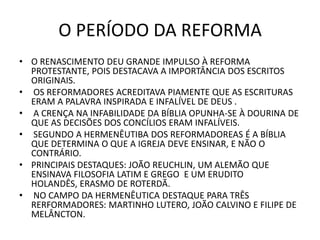 O PERÍODO DA REFORMA
• O RENASCIMENTO DEU GRANDE IMPULSO À REFORMA
PROTESTANTE, POIS DESTACAVA A IMPORTÂNCIA DOS ESCRITOS
ORIGINAIS.
• OS REFORMADORES ACREDITAVA PIAMENTE QUE AS ESCRITURAS
ERAM A PALAVRA INSPIRADA E INFALÍVEL DE DEUS .
• A CRENÇA NA INFABILIDADE DA BÍBLIA OPUNHA-SE À DOURINA DE
QUE AS DECISÕES DOS CONCÍLIOS ERAM INFALÍVEIS.
• SEGUNDO A HERMENÊUTIBA DOS REFORMADOREAS É A BÍBLIA
QUE DETERMINA O QUE A IGREJA DEVE ENSINAR, E NÃO O
CONTRÁRIO.
• PRINCIPAIS DESTAQUES: JOÃO REUCHLIN, UM ALEMÃO QUE
ENSINAVA FILOSOFIA LATIM E GREGO E UM ERUDITO
HOLANDÊS, ERASMO DE ROTERDÃ.
• NO CAMPO DA HERMENÊUTICA DESTAQUE PARA TRÊS
RERFORMADORES: MARTINHO LUTERO, JOÃO CALVINO E FILIPE DE
MELÂNCTON.
 