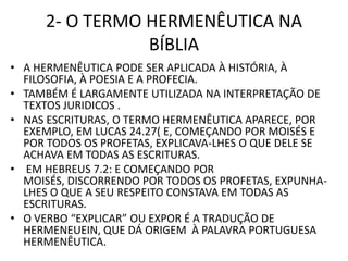 2- O TERMO HERMENÊUTICA NA
BÍBLIA
• A HERMENÊUTICA PODE SER APLICADA À HISTÓRIA, À
FILOSOFIA, À POESIA E A PROFECIA.
• TAMBÉM É LARGAMENTE UTILIZADA NA INTERPRETAÇÃO DE
TEXTOS JURIDICOS .
• NAS ESCRITURAS, O TERMO HERMENÊUTICA APARECE, POR
EXEMPLO, EM LUCAS 24.27( E, COMEÇANDO POR MOISÉS E
POR TODOS OS PROFETAS, EXPLICAVA-LHES O QUE DELE SE
ACHAVA EM TODAS AS ESCRITURAS.
• EM HEBREUS 7.2: E COMEÇANDO POR
MOISÉS, DISCORRENDO POR TODOS OS PROFETAS, EXPUNHA-
LHES O QUE A SEU RESPEITO CONSTAVA EM TODAS AS
ESCRITURAS.
• O VERBO “EXPLICAR” OU EXPOR É A TRADUÇÃO DE
HERMENEUEIN, QUE DÁ ORIGEM À PALAVRA PORTUGUESA
HERMENÊUTICA.
 