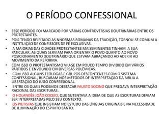 O PERÍODO CONFESSIONAL
• ESSE PERÍODO FOI MARCADO POR VÁRIAS CONTROVÉRSIAS DOUTRINÁRIAS ENTRE OS
PROTESTANTES.
• POIS TENDO REJEITADO AS NNORMAS ROMANAS DA TRADIÇÃO, TORNOU-SE COMUM A
INSTITUIÇÃO DE CONFISSÕES DE FÉ EXCLUSIVAS.
• A MAIORIAS DAS CIDADES PROTESTANTES MAISEMINENTES TINHAM A SUA
PATICULAR, AS QUAIS SERVIAM PARA ORIENTAR O POVO QUANTO AO NOVO
POSICIONAMENTO DOUTRINÁRIO QUE ESTVAM ABRAÇANDO AO ADERIR AO
MOVIMENTO DA REFORMA.
• COM ISSO O PROTESTANTISMO VIU-SE EM POUCO TEMPO DIVIDIDO EM VÁRIOS
PARTIDOS E ENVOLVIDO EM DIVERSAS POLÊMICAS.
• COM ISSO ALGUNS TEÓLOGAS E GRUPOS DESCONTENTES COM O SISTEMA
CONFESSIONAL, BUSCARAM NOS MÉTODOS DE INTERPRETAÇÃO DA BIBLIA A
LIBERTAÇÃO DO JUGO CONFESSIONAL.
• ENTRE OS QUAIS PODEMOS DESTACAR FAUSTO SOCINO QUE PREGAVA INTERPRETAÇÃO
RACIONAL DAS ESCRITURAS .
• O HOLANDÊS JOÃO COCEIO, QUE SUTENTAVA A IDEIA DE QUE AS ESCRITURAS DEVIAM
SER INTERPRETADAS PELO SEU CONTEXTO.
• OS PIETISTAS QUE INSISTIAM NO ESTUDO DAS LÍNGUAS ORIGINAIS E NA NECESSIDADE
DE ILUMINAÇÃO DO ESPIRITO SANTO.
 