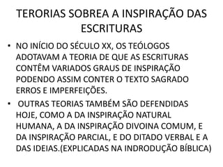 TERORIAS SOBREA A INSPIRAÇÃO DAS
ESCRITURAS
• NO INÍCIO DO SÉCULO XX, OS TEÓLOGOS
ADOTAVAM A TEORIA DE QUE AS ESCRITURAS
CONTÊM VARIADOS GRAUS DE INSPIRAÇÃO
PODENDO ASSIM CONTER O TEXTO SAGRADO
ERROS E IMPERFEIÇÕES.
• OUTRAS TEORIAS TAMBÉM SÃO DEFENDIDAS
HOJE, COMO A DA INSPIRAÇÃO NATURAL
HUMANA, A DA INSPIRAÇÃO DIVOINA COMUM, E
DA INSPIRAÇÃO PARCIAL, E DO DITADO VERBAL E A
DAS IDEIAS.(EXPLICADAS NA INDRODUÇÃO BÍBLICA)
 