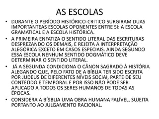 AS ESCOLAS
• DURANTE O PERÍODO HISTÓRICO-CRITICO SURGIRAM DUAS
IMPORTANTEAS ESCOLAS OPONENTES ENTRE SI: A ESCOLA
GRAMATICAL E A ESCOLA HISTÓRICA.
• A PRIMEIRA ENFATIZA O SENTIDO LITERAL DAS ESCRITURAS
DESPREZANDO OS DEMAIS, E REJEITA A INTERPRETAÇÃO
ALEGÓRICA EXCETO EM CASOS ESPECIAIS. AINDA SEGUNDO
ESSA ESCOLA NENHUM SENTIDO DOGMÁTICO DEVE
DETERMINAR O SENTIDO LITERAL.
• JÁ A SEGUNDA CONDICIONA O CÂNON SAGRADO À HISTÓRIA
ALEGANDO QUE, PELO FATO DE A BÍBLIA TER SIDO ESCRITA
POR JUDEUS DE DIFERENTES NÍVEIS SOCIAI, PARTE DE SEU
CONTEÚDO E TEMPORAL E POR ISSO NÃO PODE SER
APLICADO A TODOS OS SERES HUMANOS DE TODAS AS
ÉPOCAS.
• CONSIDERA A BÍ9BLIA UMA OBRA HUMANA FALÍVEL, SUJEITA
PORTANTO AO JULGAMENTO RACIONAL.
 