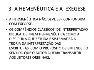 3- A HEMENÊUTICA E A EXEGESE
• A HERMENÊUTICA NÃO DEVE SER CONFUNDIDA
COM EXEGESE.
• OS COMPÊNDIOS CLÁSSICOS DE INTERPRETAÇÃO
BÍBLICA DEFINEM HERMENÊUTICA COMO A
DISCIPLINA QUE ESTUDA E SISTEMATIZA A
TEORIA DA INTERPRETAÇÃO DAS
ESCRITURAS, COM O PROPÓSITO DE ENTENDER O
SENTIDO QUE O AUTOR QUERIA TRANSMITIR
AOS LEITORES ORIGINAIS.
 