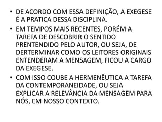 • DE ACORDO COM ESSA DEFINIÇÃO, A EXEGESE
É A PRATICA DESSA DISCIPLINA.
• EM TEMPOS MAIS RECENTES, PORÉM A
TAREFA DE DESCOBRIR O SENTIDO
PRENTENDIDO PELO AUTOR, OU SEJA, DE
DERTERMINAR COMO OS LEITORES ORIGINAIS
ENTENDERAM A MENSAGEM, FICOU A CARGO
DA EXEGESE.
• COM ISSO COUBE A HERMENÊUTICA A TAREFA
DA CONTEMPORANEIDADE, OU SEJA
EXPLICAR A RELEVÂNCIA DA MENSAGEM PARA
NÓS, EM NOSSO CONTEXTO.
 