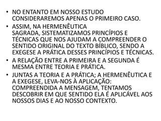 • NO ENTANTO EM NOSSO ESTUDO
CONSIDERAREMOS APENAS O PRIMEIRO CASO.
• ASSIM, NA HERMENÊUTICA
SAGRADA, SISTEMATIZAMOS PRINCÍPIOS E
TÉCNICAS QUE NOS AJUDAM A COMPREENDER O
SENTIDO ORIGINAL DO TEXTO BÍBLICO, SENDO A
EXEGESE A PRÁTICA DESSES PRINCÍPIOS E TÉCNICAS.
• A RELAÇÃO ENTRE A PRIMEIRA E A SEGUNDA É
MESMA ENTRE TEORIA E PRÁTICA.
• JUNTAS A TEORIA E A PRÁTICA; A HERMENÊUTICA E
A EXEGESE, LEVA-NOS À APLICAÇÃO:
COMPREENDIDA A MENSAGEM, TENTAMOS
DESCOBRIR EM QUE SENTIDO ELA É APLICÁVEL AOS
NOSSOS DIAS E AO NOSSO CONTEXTO.
 