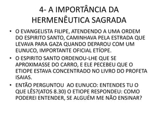 4- A IMPORTÂNCIA DA
HERMENÊUTICA SAGRADA
• O EVANGELISTA FILIPE, ATENDENDO A UMA ORDEM
DO ESPIRITO SANTO, CAMINHAVA PELA ESTRADA QUE
LEVAVA PARA GAZA QUANDO DEPAROU COM UM
EUNUCO, IMPORTANTE OFICIAL ETÍOPE.
• O ESPIRITO SANTO ORDENOU-LHE QUE SE
APROXIMASSE DO CARRO, E ELE PECEBEU QUE O
ETIOPE ESTAVA CONCENTRADO NO LIVRO DO PROFETA
ISAIAS.
• ENTÃO PERGUNTOU AO EUNUCO: ENTENDES TU O
QUE LÊS?(ATOS 8.30) O ETIOPE RESPONDEU: COMO
PODEREI ENTENDER, SE ALGUÉM ME NÃO ENSINAR?
 