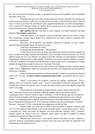 VIRKLER, Henry. Hermenêutica Avançada. Tradução: Luiz Caruso, São Paulo: Editora Vida, 2007
RESPOSTAS DAS QUESTÕES PROPOSTAS
Celso do Rozário Brasil
3
que vale essa palavra do Senhor, porque os discípulos formam uma irmandade. Nessa irmandade
não pode existir a ira.
Podemos dizer que Jesus não está ensinando que a ira deve punida com a morte, mas
ilustra, com essas palavras, quão sério era para ele esse pecado. A presença da ira indica a falta de
amor. O amor ao próximo foi classificado como segundo mandamento na ordem da importância.
(Ver Lucas 10:27). Portanto, dentro do espirito da lei, aquele que se ira contra outrem quebra o
espirito de um dos mais importantes mandamentos.
Que significa irar-se? Com base no texto original, a ira pode mostrar-se em duas
direções: Para dentro e para fora.
Vista para dentro, a ira equivale a estar amargurado, estar raivoso contra o irmão,
ficar exasperado, carregar rancor dentro de si, distanciar-se do irmão, manter-se separado dele,
consumir-se intimamente.
Para fora, irar-se significa estar agitado, enfurecer-se, agredir, ser duro, injusto,
externar uma mentalidade áspera, ter acessos de cólera.
Tudo isso é assassinato do irmão.
É transgressão do mandamento: “Não matarás”.
É uma palavra muito séria de Jesus, que alumia para dentro do último cantinho de
nosso coração e nos julga e purifica continuamente. Nosso constante fracasso é trazido à luz. Ter de
admitir sempre de novo esse fracasso nos preserva de toda confiança no poder próprio e destroça
integralmente toda presunção e todo orgulho. “O homem vê o exterior, porém o Senhor, o coração”
(1 Sm 16.7). Quando no coração se encontram todos os tipos citados de ira, o discípulo já se tornou
culpado do julgamento, porque tornou-se um “assassino” do irmão.
Quando a revolta interior ou a fúria exterior são seguidas do duro e amargo insulto
“raca”, isto é, “cabeça oca”, então esse assassino do irmão deve ser julgado pelo tribunal supremo
desta terra, o Sinédrio.
Quem se deixa arrastar pela ira ao ponto de agredir o irmão com uma palavra ofensiva
como “tolo”, ou seja, “vá para o inferno, desgraçado (descrente)”, esse próprio deverá ir para o
inferno.
“Raca” é uma palavra de escárnio e procede do orgulho, significando: “Você é
alguém vazio” ou “você tem a mente vazia”. “Louco” é uma palavra maliciosa e procede do ódio,
olhando para a pessoa não apenas como vil e que não merece honra, mas como alguém vil que não
merece ser amada.
Provavelmente, as leis judaicas tinham sanções contra o insulto específico de
“raca”, mas Jesus mostrou que a agressão verbal de qualquer tipo torna a pessoa sujeita à
condenação eterna. “Inferno” refere-se aqui à “Gehenna”, o Vale de Hinom, que era um depósito
de lixo fora de Jerusalém onde fogos queimavam constantemente para incinerar restos. O local
também era conhecido como o lugar de sacrifícios humanos com fogo durante os reinados de
Acaz e Manassés (II Crônicas 28.3; 33.6). Jeremias profetizou que ele será chamado o “Vale da
Matança” (Jeremias 7.31,32), como símbolo do julgamento terrível de Deus.
Vemos, assim, que Jesus não se refere à ira justa contra os ímpios e iníquos (João
2.13-17). Ele condena o ódio vingativo, que deseja, de modo injusto, a morte doutra pessoa. “Raca”
é (conforme já vimos) um termo de desprezo que provavelmente significa “tolo”, “estúpido”
Chamar alguém de “louco”, com ira e desprezo, pode indicar um tipo de atitude de coração
conducente ao perigo do “fogo do inferno”.
Sabemos que sentir raiva é uma paixão natural. Há casos em que é legítimo e
louvável. Todavia, é pecaminoso quando sentimos raiva sem causa, por causa de suposições sem
fundamento ou de afrontas triviais.
 