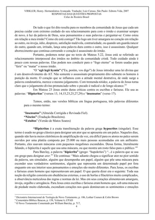 VIRKLER, Henry. Hermenêutica Avançada. Tradução: Luiz Caruso, São Paulo: Editora Vida, 2007
RESPOSTAS DAS QUESTÕES PROPOSTAS
Celso do Rozário Brasil
4

De tudo o que foi dito resulta para os membros da comunidade de Jesus que cada um
precisa cuidar com extremo cuidado do seu relacionamento para com o irmão e examinar sempre
de novo, à luz da palavra de Deus, seus pensamentos e suas palavras e perguntar-se: Como estou
em relação a meu irmão? Como ele está comigo? Tão logo um tiver amargura no coração em relação
ao outro, ou inveja, ódio, desprezo, satisfação malévola, contrariedade, ou quando um guarda rancor
do outro, quando um, irritado, lança uma palavra dura contra o outro, isso é assassinato. Qualquer
aborrecimento que continua corroendo o coração é assassinato do irmão.
Portanto, podemos notar que no texto de Mateus 5.22, Jesus está se referindo ao
relacionamento interpessoal dos irmãos no âmbito da comunidade cristã. Todo cuidado ainda é
pouco com nossas palavras. Elas podem nos conduzir para o “fogo eterno” se forem usadas para
“ferir” ou “matar” o nosso irmão.
“O “egô legô hymin” ("Eu, porém, vos digo") de Jesus introduz uma lei divina que
é um desenvolvimento do AT. Não somente o assassinato propriamente dito submete os homens à
punição da morte. O coração que se inflamou com a atitude mental destrutiva, de onde surge a
palavra condenatória, merece o mesmo julgamento. Com tremenda nitidez, a palavra de Jesus torna
claro que o julgamento divino pronunciado sobre o pecado é radical e de longo alcance.3
”
Em Mateus 23 Jesus emite duras críticas contra os escribas e fariseus. Ele usa as
palavras: “Hipócritas” (versos 13, 14,15,23,25,27,29) e “insensatos” (verso 17).
Temos, então, nas versões bíblicas em língua portuguesa, três palavras diferentes
para o mesmo termo:
“Insensatos” (Almeida Corrigida e Revisada Fiel).
“Néscios” (Tradução Brasileira).
“Estultos” (Versão de Matos Soares)
“Hipócritas é a exata transliteração da palavra grega hypocrites (singular). Esse
termo é usado no grego clássico para designar um ator que se apresenta em um palco. Naqueles dias,
quando não havia meios eletrônicos de amplificação da voz, era difícil para os atores no palco serem
ouvidos por uma platéia composta por 25.000 ou mais pessoas acomodadas em um anfiteatro.
Portanto, eles usavam máscaras com pequenos megafones escondidos. Dessa forma, literalmente
falando, o hipócrita é aquele que usa uma máscara, ou que mostra um rosto falso para o público.”4
Para Barclay, a palavra “hipócrita” (grego: “hupokrites”) “...é a palavra que se usa
em grego para designar ator.5
” Ele continua: “Mais adiante chegou a significar ator no pior sentido
da palavra, um simulador, alguém que desempenha um papel, alguém que põe uma máscara para
esconder seus verdadeiros sentimentos, alguém que representa um determinado papel por fora
enquanto em seu interior seus pensamentos e emoções são muito diferentes. Para Jesus, os escribas
e fariseus eram homens que representavam um papel. O que queria dizer era o seguinte: Toda sua
noção da religião consistia em obediências externas, o uso de borlas e filactérios muito complicados,
a observância meticulosa das regras e normas da lei. Mas em seus corações alimentavam amargura,
inveja, orgulho e arrogância. Para Jesus estes escribas e fariseus eram homens que, sob uma máscara
de piedade muito elaborada, escondiam corações nos quais dominavam os sentimentos e emoções
3
Dicionário Internacional de Teologia do Novo Testamento, p. 106, Lothar Coenen & Colin Brown
4
Comentário Bíblico Beacon, p. 158, Volume 6, CPAD
5
O Novo Testamento Comentado por William Barclay, p. 717,
 