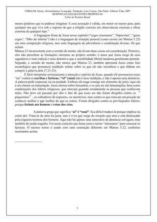 VIRKLER, Henry. Hermenêutica Avançada. Tradução: Luiz Caruso, São Paulo: Editora Vida, 2007
RESPOSTAS DAS QUESTÕES PROPOSTAS
Celso do Rozário Brasil
5
menos piedosos que se pudesse imaginar. E essa acusação é válida, em maior ou menor grau, para
qualquer um que vive sob o suposto de que a religião consiste em observâncias externas e obras
externas de qualquer tipo.”
A linguagem firme de Jesus nesse capítulo (“cegos insensatos”, “hipócritas”, “guias
cegos”, “filho do inferno”) não é a linguagem de irritação pessoal (como ocorre em Mateus 5.22)
em uma competição religiosa, mas uma linguagem de advertência e condenação divinas. Os que
acham
Mateus 23 inconsistente com o sermão do monte, não levam duas coisas em consideração. Primeiro,
eles não percebem as limitações inerentes ao próprio sermão: o amor que Jesus exige de seus
seguidores é mais radical e mais distintivo que a sensibilidade liberal moderna geralmente permite.
Segundo, o sermão do monte, não menos que Mateus 23, também apresenta Jesus como Juiz
escatológico que pronuncia maldição solene sobre os que ele não reconhece e que falham em
cumprir a palavra dele (7.21-23).
É fácil interpretar erroneamente a intenção e espírito de Jesus, quando ele pronunciou esses
“ais” contra os escribas e fariseus. “Al” (ouai) não é uma maldição, e não é apenas uma denúncia.
A palavra pode expressar ira ou piedade. Embora ela traga consigo um elemento de juízo, aqui ela
é um clamor ou lamentação. Jesus chorou sobre Jerusalém, e os sete ais são lamentações, bem como
condenações dos líderes religiosos, que estavam guiando erradamente as pessoas que confiavam
neles. Não deve ser passado por alto o fato de que esses ais não foram dirigidos contra os “
pequeninos”, os cobradores de impostos, ou meretrizes, mas contra os que estavam em posição de
conhecer melhor e agir melhor do que os outros. Foram dirigidos contra os privilegiados líderes:
porque fechais aos homens o reino dos céus.
A palavra grega que significa “ai” é “ouai”: fica difícil traduzi-la porque implica ira
como dor. Trata-se de uma ira justa, mas é a ira que surge do coração que ama e está destroçado
pela cegueira teimosa dos homens. Aqui não há apenas uma atmosfera de denúncia selvagem, mas
também de azeda tragédia. Foi nesse contexto que Jesus usou o termo “insensatos” para censurar os
fariseus. O mesmo termo é usado com uma conotação diferente em Mateus 5.22, conforme
mostramos acima.
-------------------------------
 