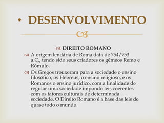• DESENVOLVIMENTO


 DIREITO ROMANO
 A origem lendária de Roma data de 754/753
a.C., tendo sido seus criadores os gêmeos Remo e
Rômulo.
 Os Gregos trouxeram para a sociedade o ensino
filosófico, os Hebreus, o ensino religioso, e os
Romanos o ensino jurídico, com a finalidade de
regular uma sociedade impondo leis coerentes
com os fatores culturais de determinada
sociedade. O Direito Romano é a base das leis de
quase todo o mundo.

 