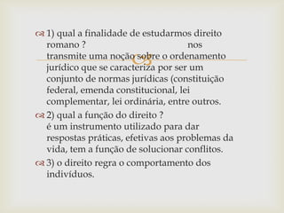  1) qual a finalidade de estudarmos direito
romano ?
nos
transmite uma noção sobre o ordenamento
jurídico que se caracteriza por ser um
conjunto de normas jurídicas (constituição
federal, emenda constitucional, lei
complementar, lei ordinária, entre outros.
 2) qual a função do direito ?
é um instrumento utilizado para dar
respostas práticas, efetivas aos problemas da
vida, tem a função de solucionar conflitos.
 3) o direito regra o comportamento dos
indivíduos.



 