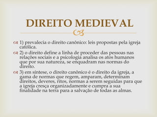 DIREITO MEDIEVAL



 1) prevalecia o direito canônico: leis propostas pela igreja
católica.
 2) o direito define a linha de proceder das pessoas nas
relações sociais e a psicologia analisa os atos humanos
que por sua natureza, se enquadram nas normas do
direito.
 3) em síntese, o direito canônico é o direito da igreja, a
gama de normas que regem, amparam, determinam
direitos, deveres, ritos, normas a serem seguidas para que
a igreja cresça organizadamente e cumpra a sua
finalidade na terra para a salvação de todas as almas.

 