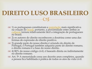 DIREITO LUSO BRASILEIRO



 1) os portugueses constituíram a população mais significativa
na criação do brasil, portanto, a proximidade entre ambas as
culturas tornou relativamente fácil a integração de portugueses
no brasil.
 2) os autores do direito reconhecem a doutrina como uma das
formas de expressão do direito positivo.
 3) grande parte do nosso direito é oriundo do direito de
Portugal, e Portugal também adquiriu parte do direito romano,
o direito romano é a base do nosso direito.
 4) 80% do nosso código civil, é baseado direta ou indiretamente
no direito romano.
 Art. 5o A menoridade cessa aos dezoito anos completos, quando
a pessoa fica habilitada à prática de todos os atos da vida civil.

 