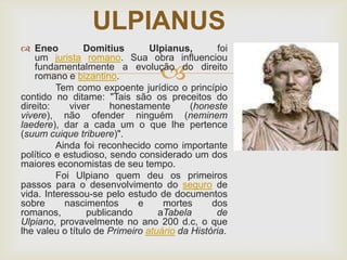ULPIANUS
 Eneo
Domitius
Ulpianus,
foi
um jurista romano. Sua obra influenciou
fundamentalmente a evolução do direito
romano e bizantino.
Tem como expoente jurídico o princípio
contido no ditame: "Tais são os preceitos do
direito:
viver
honestamente
(honeste
vivere), não ofender ninguém (neminem
laedere), dar a cada um o que lhe pertence
(suum cuique tribuere)".
Ainda foi reconhecido como importante
político e estudioso, sendo considerado um dos
maiores economistas de seu tempo.
Foi Ulpiano quem deu os primeiros
passos para o desenvolvimento do seguro de
vida. Interessou-se pelo estudo de documentos
sobre
nascimentos
e
mortes
dos
romanos,
publicando
aTabela
de
Ulpiano, provavelmente no ano 200 d.c, o que
lhe valeu o título de Primeiro atuário da História.



 