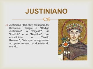 JUSTINIANO

 Justiniano (483-565) foi Imperador
Bizantino. Redigiu o "Código
Justiniano", o "Digesto", as
"Instituta" e as "Novellae", que
constituíram
o
"Direito
Romano", "leis que asseguravam
ao povo romano o domínio do
mundo.

 