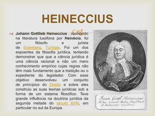 HEINECCIUS


 Johann Gottlieb Heineccius , conhecido
na literatura lusófona por Heinécio, foi
um
filósofo
e
jurista
de Eisenberg, Turíngia. Foi um dos
expoentes da filosofia jurídica, tentando
demonstrar que que a ciência jurídica é
uma ciência racional e não um mero
conhecimento empírico cujas regras não
têm mais fundamento que a tradição ou o
expediente do legislador. Com esse
objetivo
desenvolveu
um
conjunto
de princípios do Direito e sobre eles
construiu as suas teorias jurídicas sob a
forma de um sistema filosófico. Teve
grande influência na doutrina jurídica da
segunda metade do século XVIII, em
particular no sul da Europa.

 