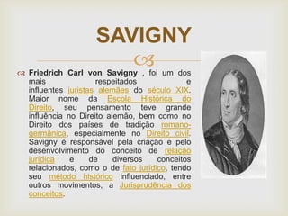 SAVIGNY


 Friedrich Carl von Savigny , foi um dos
mais
respeitados
e
influentes juristas alemães do século XIX.
Maior nome da Escola Histórica do
Direito, seu pensamento teve grande
influência no Direito alemão, bem como no
Direito dos países de tradição romanogermânica, especialmente no Direito civil.
Savigny é responsável pela criação e pelo
desenvolvimento do conceito de relação
jurídica
e
de
diversos
conceitos
relacionados, como o de fato jurídico, tendo
seu método histórico influenciado, entre
outros movimentos, a Jurisprudência dos
conceitos.

 