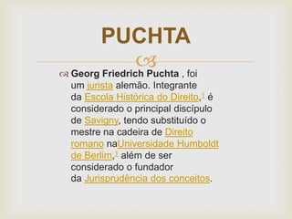 PUCHTA
 , foi
 Georg Friedrich Puchta
um jurista alemão. Integrante
da Escola Histórica do Direito,1 é
considerado o principal discípulo
de Savigny, tendo substituído o
mestre na cadeira de Direito
romano naUniversidade Humboldt
de Berlim,1 além de ser
considerado o fundador
da Jurisprudência dos conceitos.

 