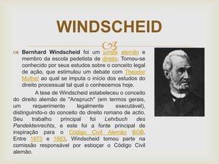 WINDSCHEID


 Bernhard Windscheid foi um jurista alemão e
membro da escola pedetista de direito. Tornou-se
conhecido por seus estudos sobre o conceito legal
de ação, que estimulou um debate com Theodor
Muther ao qual se imputa o início dos estudos do
direito processual tal qual o conhecemos hoje.
A tese de Windscheid estabeleceu o conceito
do direito alemão de "Anspruch" (em termos gerais,
um
requerimento
legalmente
executável),
distinguindo-o do conceito do direito romano de actio.
Seu
trabalho
principal
foi
Lehrbuch
des
Pandektenrechts, e este foi a fonte principal de
inspiração para o Código Civil Alemão BGB.
Entre 1873 e 1883, Windscheid tomou parte na
comissão responsável por esboçar o Código Civil
alemão.

 