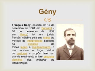 Gény

François Geny (nascido em 17 de
dezembro de 1861 em Baccarat 16 de dezembro
de 1959
em
Nancy)
foi
um
jurista
francês, célebre pela sua crítica ao
método de interpretação baseado
na
exegese
de
textos legais e regulamentares, e
que mostrou a força criativa
do costume e propôs fazer um
grande movimento à livre pesquisa
científica
dos
métodos
de
interpretação.

 