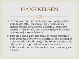HANS KELSEN


 Acreditava que não era função do Direito analisar o
mundo dos fatos, ou seja, o “ser”. A função da
ciência jurídica seria apenas descritiva, analisaria
apenas o “dever ser”, sem a preocupação de valorar
os fatos, se justos ou injustos.
 Para ele a ciência jurídica fora concebida conforme
uma concepção positivista, descritiva, anti-ideológica
e afastada da ideia de justiça. Tudo com o objetivo de
criar uma teoria pura do direito, afastada da
influência de outras ciências, tais como a sociologia e
a física.

 