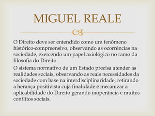 MIGUEL REALE

O Direito deve ser entendido como um fenômeno
histórico-compreensivo, observando as ocorrências na
sociedade, exercendo um papel axiológico no ramo da
filosofia do Direito.
O sistema normativo de um Estado precisa atender as
realidades sociais, observando as reais necessidades da
sociedade com base na interdisciplinaridade, retirando
a herança positivista cuja finalidade é mecanizar a
aplicabilidade do Direito gerando inoperância e muitos
conflitos sociais.

 