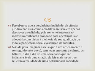 
 Percebeu-se que a verdadeira finalidade da ciência
jurídica não está, como acreditava Kelsen, em apenas
descrever a realidade, pois somente interessa ao
indivíduo conhecer a realidade para aperfeiçoá-la e
adequá-la com vistas à melhoria de sua qualidade de
vida, à pacificação social e à solução de conflitos.
 Não da para imaginar as leis (que é um ordenamento a
ser seguido pelo povo), sem levar em conta a cultura, os
hábitos, o dia a dia de uma sociedade, que são
indispensáveis para criação de leis mais justas que
refletem a realidade de uma determinada sociedade.

 