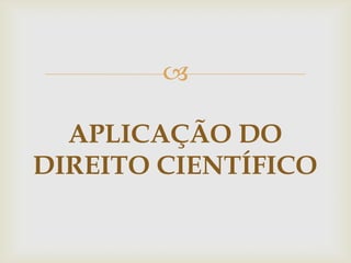 
APLICAÇÃO DO
DIREITO CIENTÍFICO

 