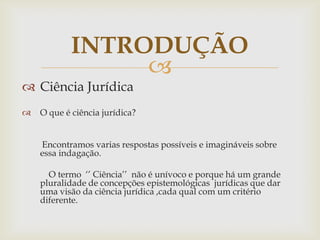 INTRODUÇÃO

 Ciência Jurídica


O que é ciência jurídica?
Encontramos varias respostas possíveis e imagináveis sobre
essa indagação.
O termo „‟ Ciência‟‟ não é unívoco e porque há um grande
pluralidade de concepções epistemológicas jurídicas que dar
uma visão da ciência jurídica ,cada qual com um critério
diferente.

 