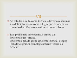 
 Ao estudar direito como Ciência , devemos examinar
sua definição, assim como o lugar que ele ocupa no
conjunto das ciências e a natureza do seu objeto.
 Tais problemas pertencem ao campo da
Epistemologia Jurídica.
Epistemologia, do grego episteme (ciência) e logos
(estudo), significa etimologicamente “teoria da
ciência”.

 