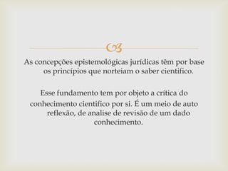 
As concepções epistemológicas jurídicas têm por base
os princípios que norteiam o saber cientifico.
Esse fundamento tem por objeto a crítica do
conhecimento cientifico por si. É um meio de auto
reflexão, de analise de revisão de um dado
conhecimento.

 