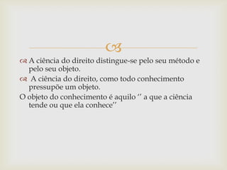 
 A ciência do direito distingue-se pelo seu método e
pelo seu objeto.
 A ciência do direito, como todo conhecimento
pressupõe um objeto.
O objeto do conhecimento é aquilo „‟ a que a ciência
tende ou que ela conhece‟‟

 