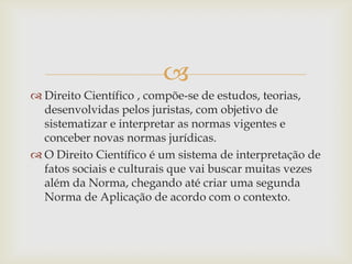
 Direito Científico , compõe-se de estudos, teorias,
desenvolvidas pelos juristas, com objetivo de
sistematizar e interpretar as normas vigentes e
conceber novas normas jurídicas.
 O Direito Científico é um sistema de interpretação de
fatos sociais e culturais que vai buscar muitas vezes
além da Norma, chegando até criar uma segunda
Norma de Aplicação de acordo com o contexto.

 