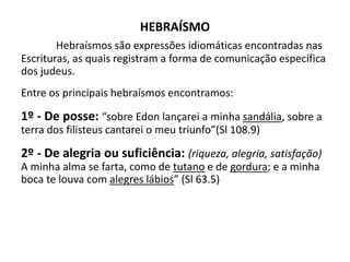 HEBRAÍSMO
Hebraísmos são expressões idiomáticas encontradas nas
Escrituras, as quais registram a forma de comunicação específica
dos judeus.
Entre os principais hebraísmos encontramos:
1º - De posse: “sobre Edon lançarei a minha sandália, sobre a
terra dos filisteus cantarei o meu triunfo”(Sl 108.9)
2º - De alegria ou suficiência: (riqueza, alegria, satisfação)
A minha alma se farta, como de tutano e de gordura; e a minha
boca te louva com alegres lábios” (Sl 63.5)
 