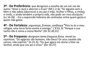 3º - De Preferência: que designam a escolha de um em vez do
outro: “Amei a Jacó e aborreci a Esaú” (Ml 1.2,3); “Se alguém vem a
Mim e não odeia (aborrece) a seu pai e mãe, mulher e filhos, a irmãos
e irmãs, e ainda também a própria vida, não pode ser meu discípulo.”
(Lc 14.26) - Era a expressão hebraica de contrastar entre quem gosta e
quem não gosta.
4º - De Fortaleza: segurança, firmeza, confiança “Pois tu és o meu
refúgio, uma torre forte contra o inimigo.” ( Sl 61.3) “Porque a sua
rocha não é como a nossa Rocha” (Dt 32.30,31)
5º - De Fraqueza: designam tanto fraqueza física, moral ou
espiritual. “Os egípcios são homens, não Deus! Os seus cavalos são
carnes, não espírito.” (Is 31.3); “Eis que agora me atrevi a falar ao
Senhor, ainda que sou pó e cinza.” (Gn 18.27)
 
